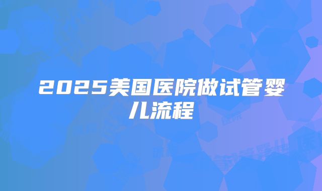 2025美国医院做试管婴儿流程