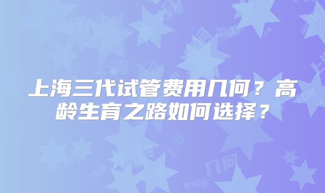 上海三代试管费用几何？高龄生育之路如何选择？