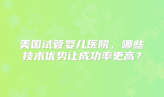 美国试管婴儿医院,哪些技术优势让成功率更高?