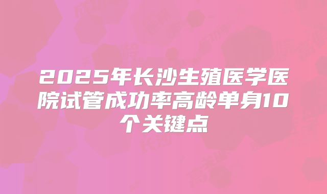 2025年长沙生殖医学医院试管成功率高龄单身10个关键点