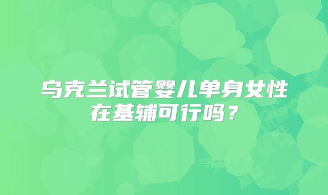 乌克兰试管婴儿单身女性在基辅可行吗？