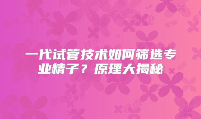一代试管技术如何筛选专业精子？原理大揭秘