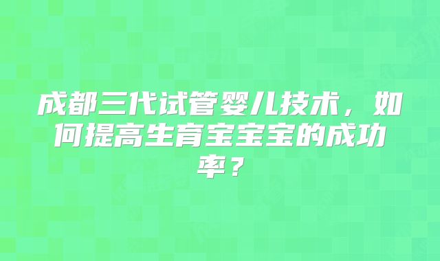 成都三代试管婴儿技术，如何提高生育宝宝宝的成功率？