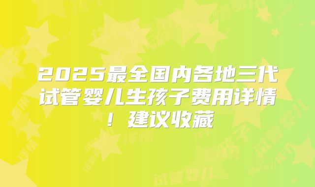 2025最全国内各地三代试管婴儿生孩子费用详情！建议收藏