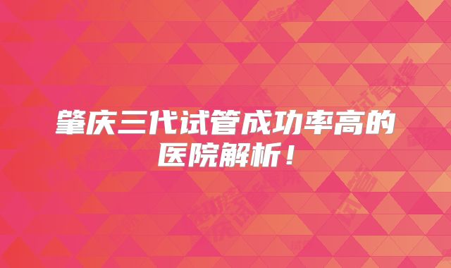 肇庆三代试管成功率高的医院解析！
