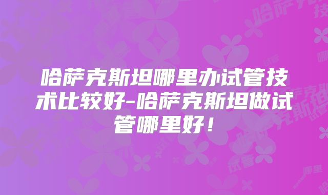 哈萨克斯坦哪里办试管技术比较好-哈萨克斯坦做试管哪里好！