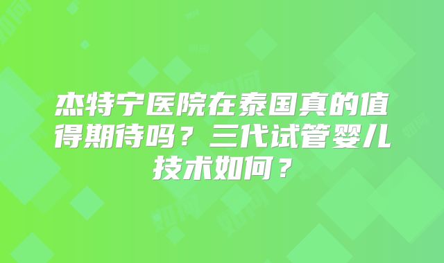 杰特宁医院在泰国真的值得期待吗？三代试管婴儿技术如何？