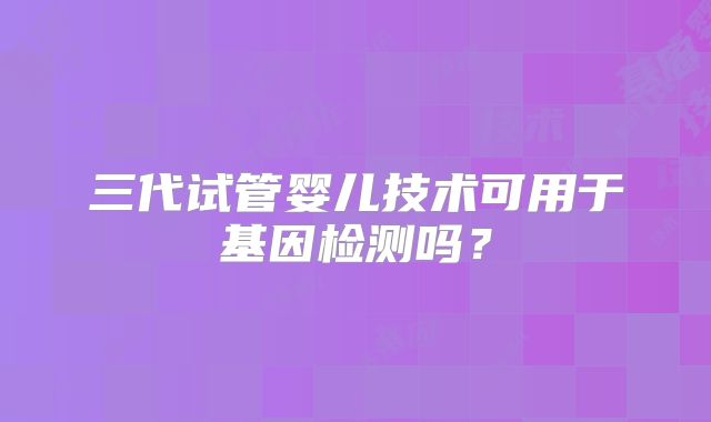三代试管婴儿技术可用于基因检测吗？
