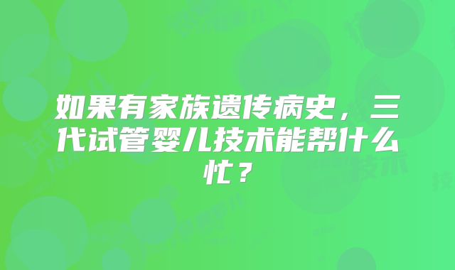 如果有家族遗传病史，三代试管婴儿技术能帮什么忙？