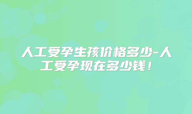 人工受孕生孩价格多少-人工受孕现在多少钱！