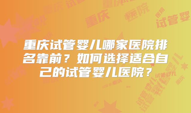 重庆试管婴儿哪家医院排名靠前？如何选择适合自己的试管婴儿医院？