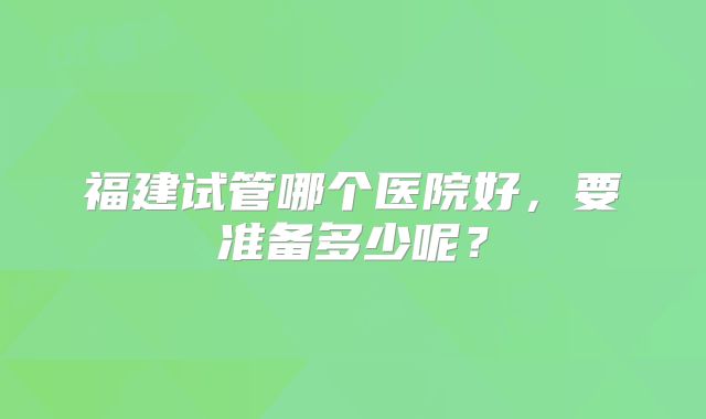 福建试管哪个医院好，要准备多少呢？