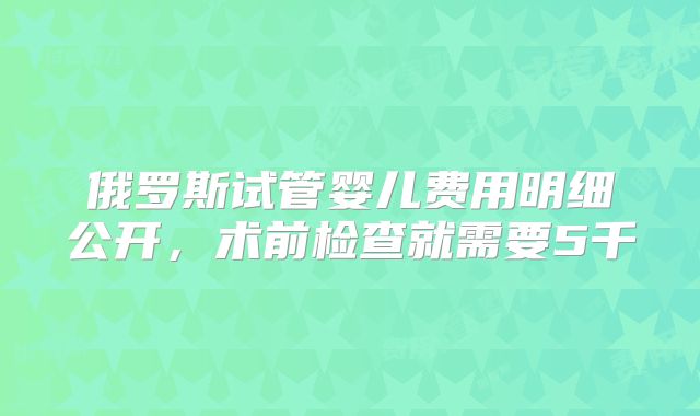 俄罗斯试管婴儿费用明细公开，术前检查就需要5千