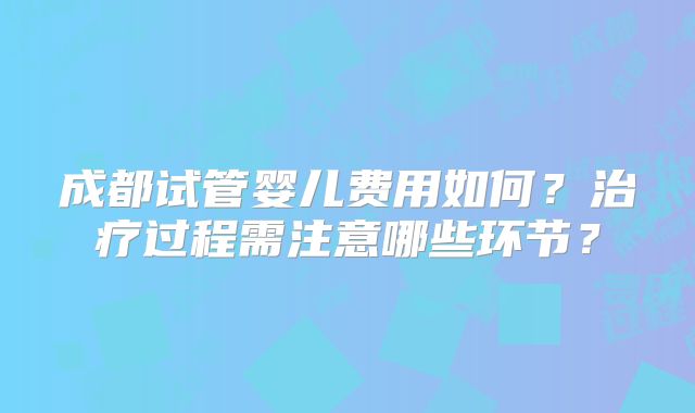 成都试管婴儿费用如何？治疗过程需注意哪些环节？