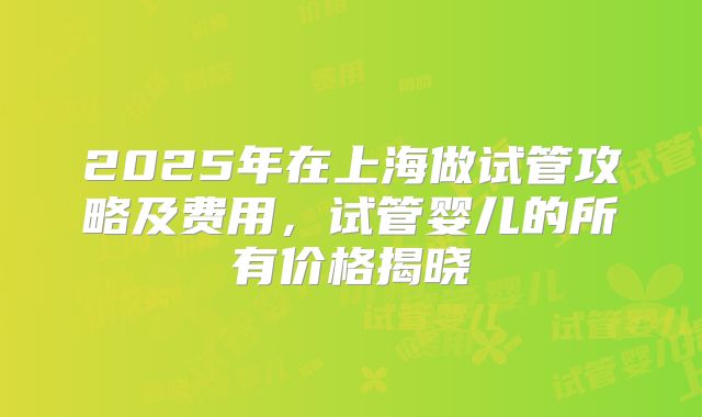 2025年在上海做试管攻略及费用，试管婴儿的所有价格揭晓