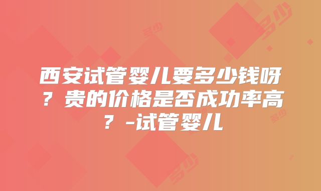 西安试管婴儿要多少钱呀?贵的价格是否成功率高?-试管婴儿