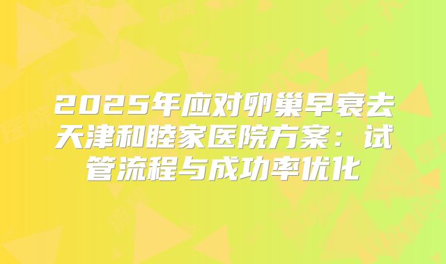 2025年应对卵巢早衰去天津和睦家医院方案:试管流程与成功率优化