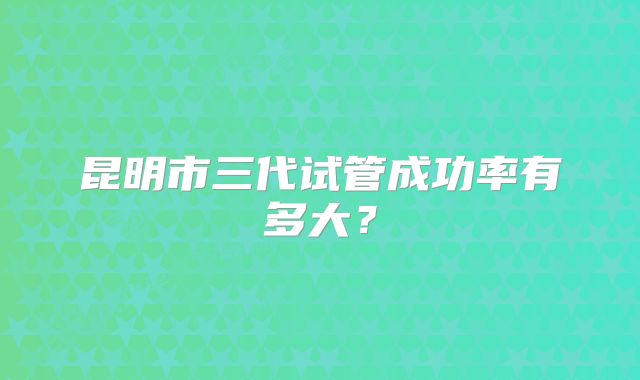 昆明市三代试管成功率有多大?