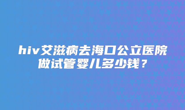 hiv艾滋病去海口公立医院做试管婴儿多少钱？