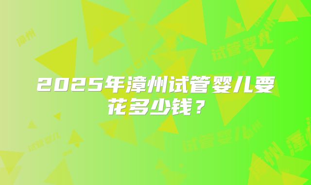 2025年漳州试管婴儿要花多少钱?
