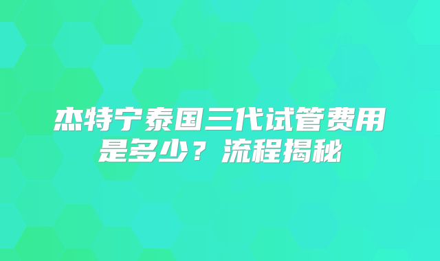 杰特宁泰国三代试管费用是多少？流程揭秘