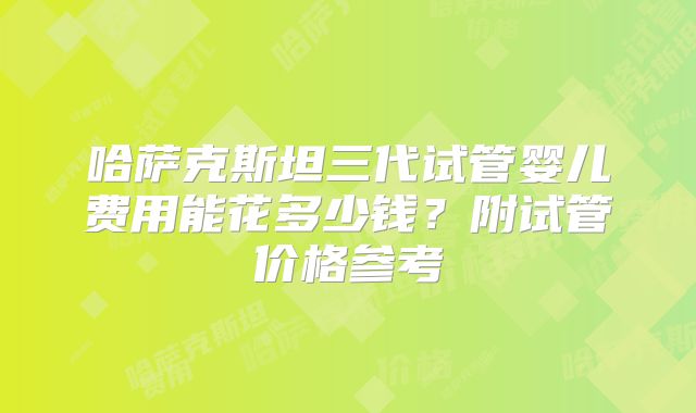 哈萨克斯坦三代试管婴儿费用能花多少钱？附试管价格参考