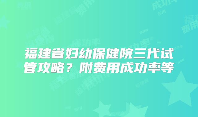 福建省妇幼保健院三代试管攻略？附费用成功率等
