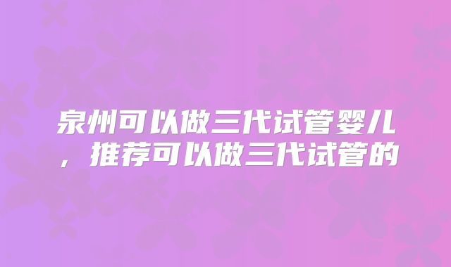 泉州可以做三代试管婴儿，推荐可以做三代试管的