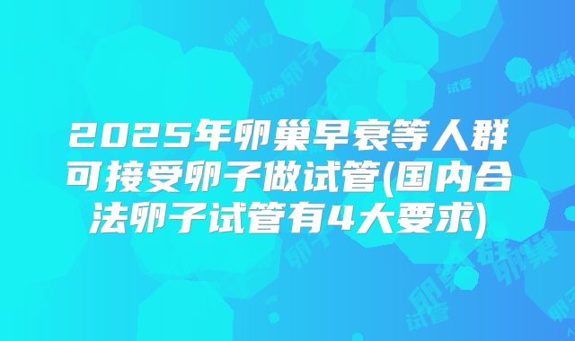 2025年卵巢早衰等人群可接受卵子做试管(国内合法卵子试管有4大要求)