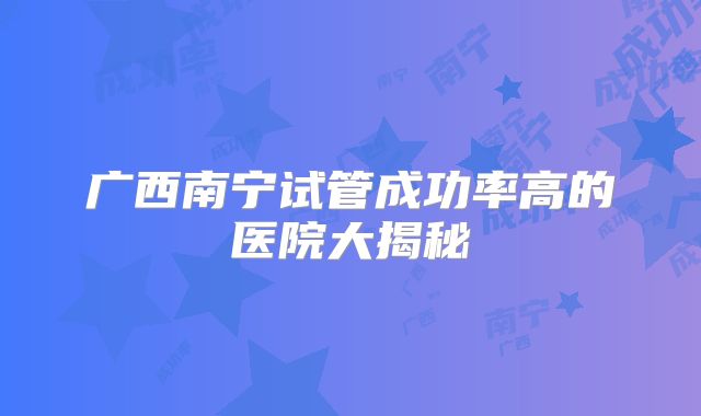 广西南宁试管成功率高的医院大揭秘