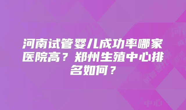 河南试管婴儿成功率哪家医院高？郑州生殖中心排名如何？