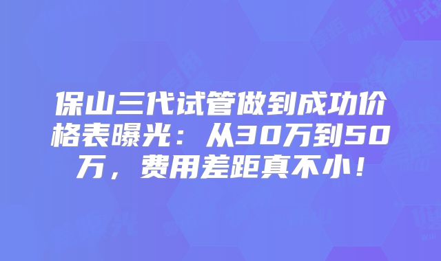 保山三代试管做到成功价格表曝光:从30万到50万,费用差距真不小!