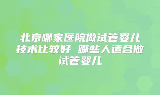 北京哪家医院做试管婴儿技术比较好 哪些人适合做试管婴儿