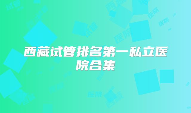 西藏试管排名第一私立医院合集