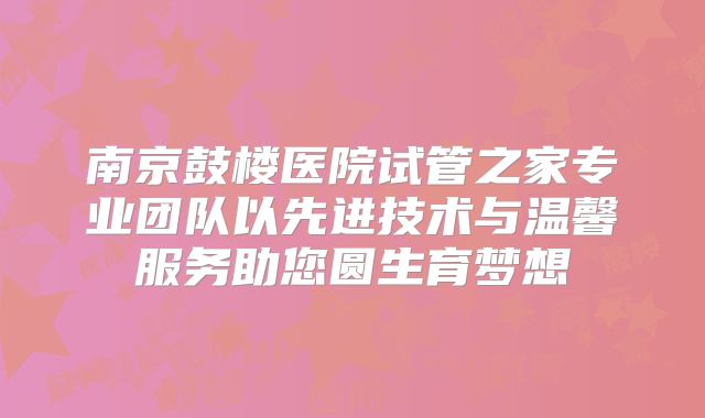 南京鼓楼医院试管之家专业团队以先进技术与温馨服务助您圆生育梦想