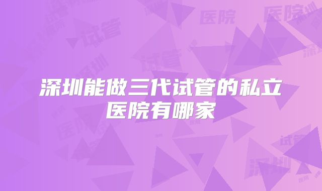 深圳能做三代试管的私立医院有哪家