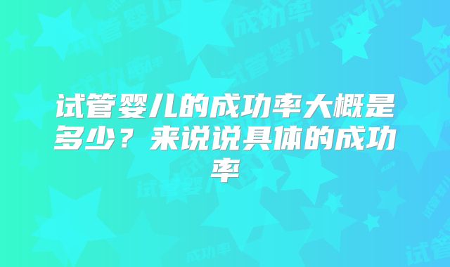 试管婴儿的成功率大概是多少？来说说具体的成功率