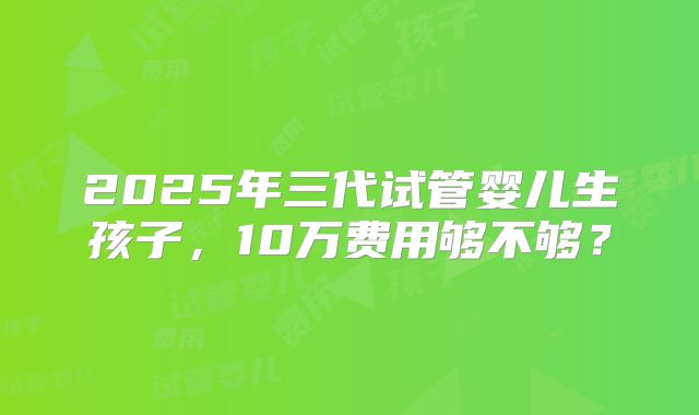 2025年三代试管婴儿生孩子,10万费用够不够?