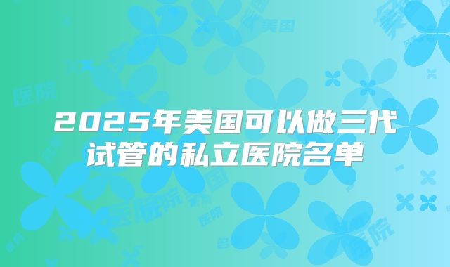 2025年美国可以做三代试管的私立医院名单