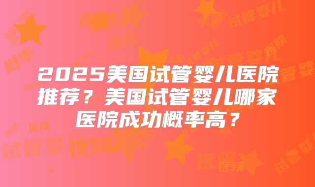 2025美国试管婴儿医院推荐？美国试管婴儿哪家医院成功概率高？