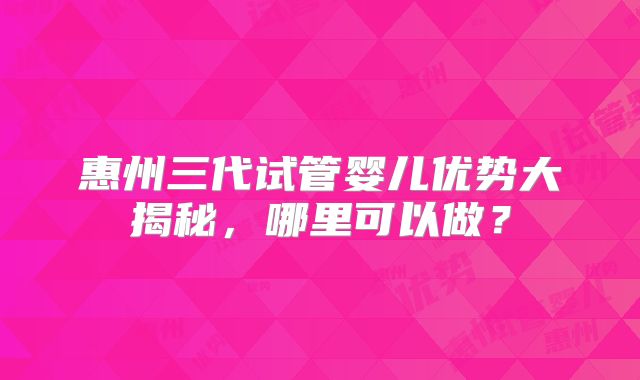 惠州三代试管婴儿优势大揭秘，哪里可以做？