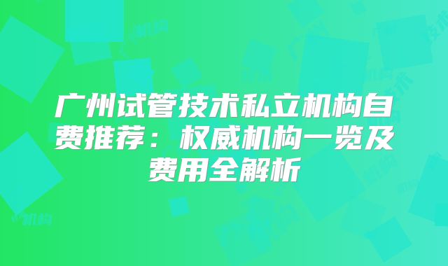 广州试管技术私立机构自费推荐：权威机构一览及费用全解析