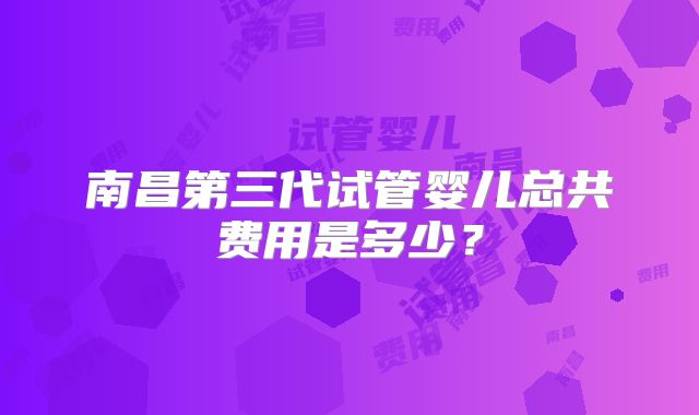南昌第三代试管婴儿总共费用是多少？