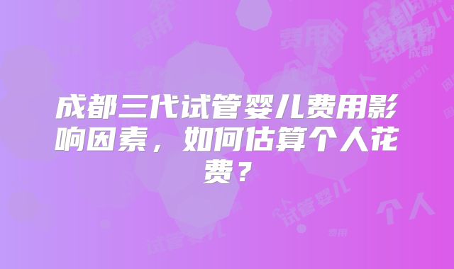 成都三代试管婴儿费用影响因素，如何估算个人花费？