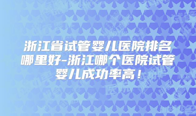 浙江省试管婴儿医院排名哪里好-浙江哪个医院试管婴儿成功率高！