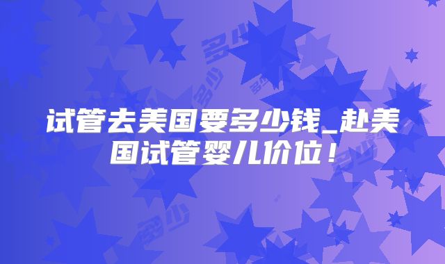 试管去美国要多少钱_赴美国试管婴儿价位！