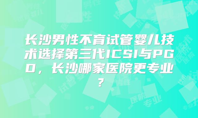 长沙男性不育试管婴儿技术选择第三代ICSI与PGD，长沙哪家医院更专业？