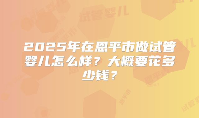 2025年在恩平市做试管婴儿怎么样？大概要花多少钱？