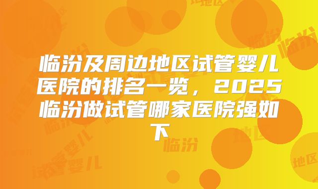 临汾及周边地区试管婴儿医院的排名一览，2025临汾做试管哪家医院强如下