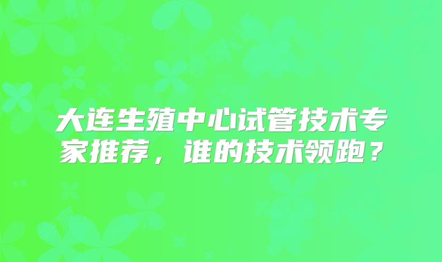 大连生殖中心试管技术专家推荐，谁的技术领跑？